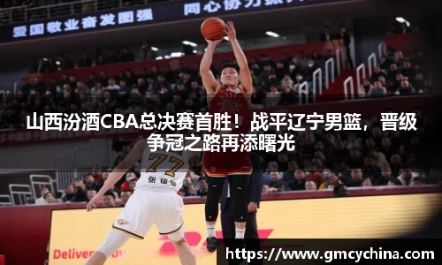 山西汾酒CBA总决赛首胜！战平辽宁男篮，晋级争冠之路再添曙光